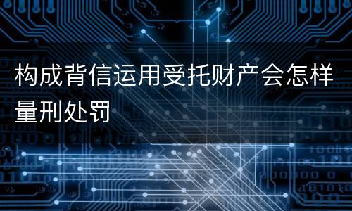 构成背信运用受托财产会怎样量刑处罚
