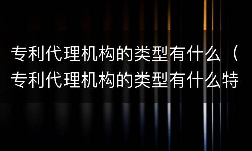 专利代理机构的类型有什么（专利代理机构的类型有什么特点）