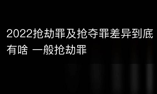 2022抢劫罪及抢夺罪差异到底有啥 一般抢劫罪
