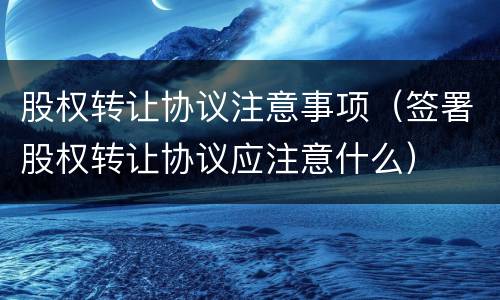 股权转让协议注意事项（签署股权转让协议应注意什么）