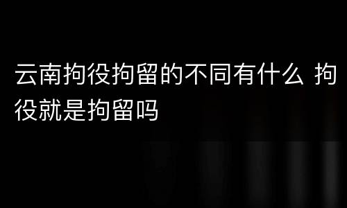 云南拘役拘留的不同有什么 拘役就是拘留吗