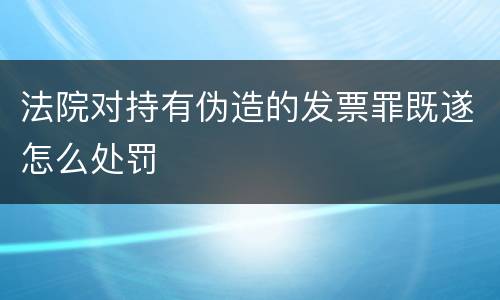 法院对持有伪造的发票罪既遂怎么处罚