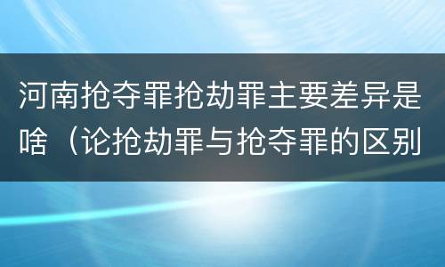 河南抢夺罪抢劫罪主要差异是啥（论抢劫罪与抢夺罪的区别）