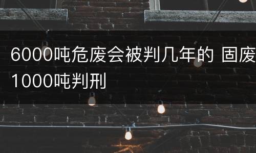 6000吨危废会被判几年的 固废1000吨判刑