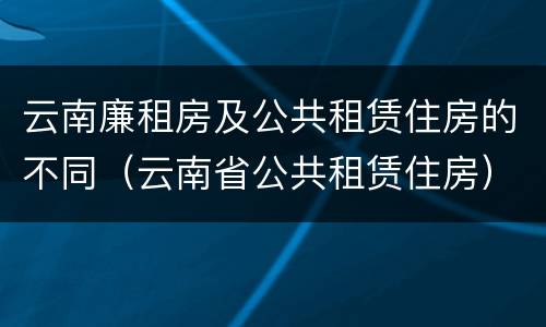 云南廉租房及公共租赁住房的不同（云南省公共租赁住房）