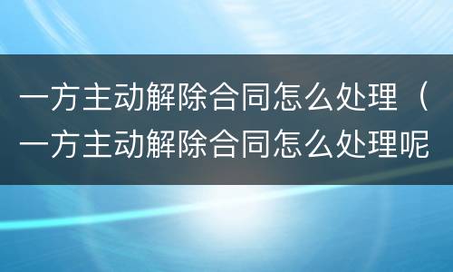 一方主动解除合同怎么处理（一方主动解除合同怎么处理呢）