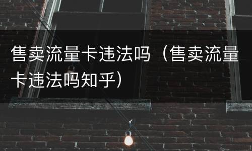 售卖流量卡违法吗（售卖流量卡违法吗知乎）