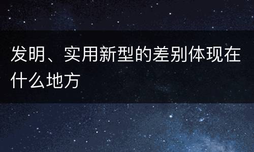 发明、实用新型的差别体现在什么地方