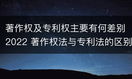著作权及专利权主要有何差别2022 著作权法与专利法的区别