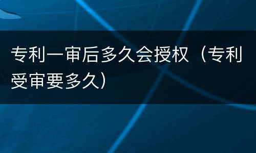 专利一审后多久会授权（专利受审要多久）