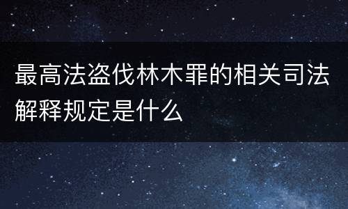 最高法盗伐林木罪的相关司法解释规定是什么
