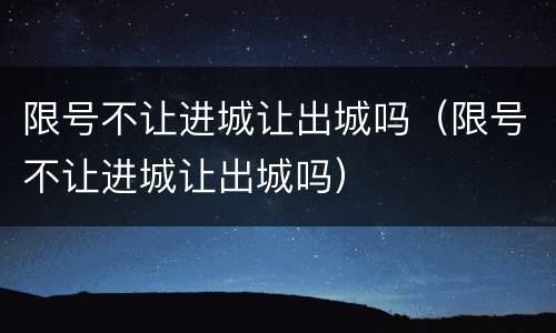限号不让进城让出城吗（限号不让进城让出城吗）