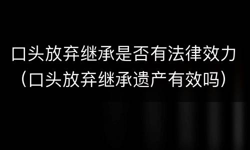 口头放弃继承是否有法律效力（口头放弃继承遗产有效吗）