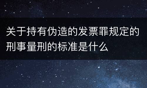 关于持有伪造的发票罪规定的刑事量刑的标准是什么