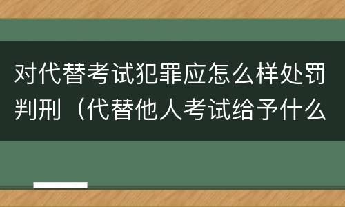 对代替考试犯罪应怎么样处罚判刑（代替他人考试给予什么处分）