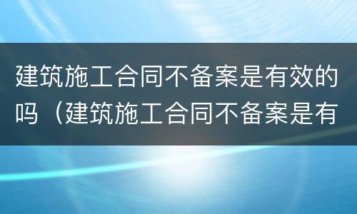 建筑施工合同不备案是有效的吗（建筑施工合同不备案是有效的吗怎么办）