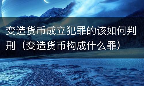 变造货币成立犯罪的该如何判刑（变造货币构成什么罪）