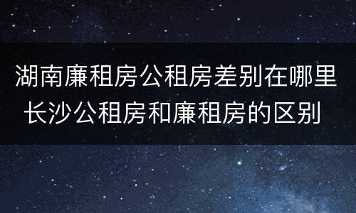 湖南廉租房公租房差别在哪里 长沙公租房和廉租房的区别