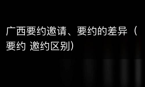 广西要约邀请、要约的差异（要约 邀约区别）