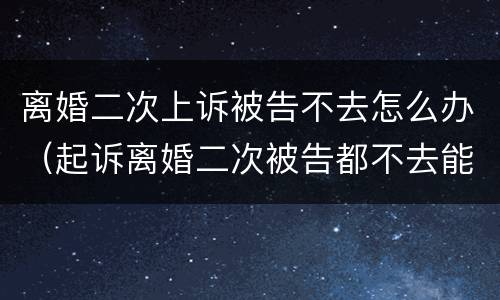 离婚二次上诉被告不去怎么办（起诉离婚二次被告都不去能判离吗）