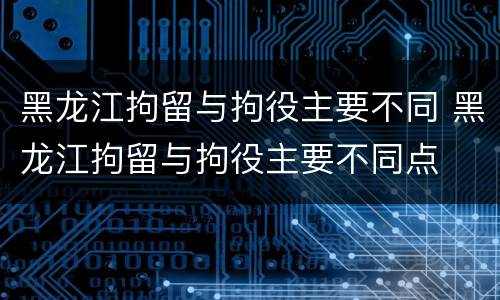 黑龙江拘留与拘役主要不同 黑龙江拘留与拘役主要不同点