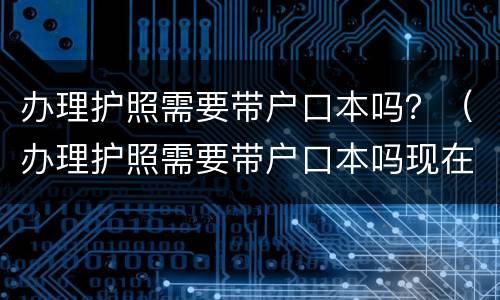 办理护照需要带户口本吗？（办理护照需要带户口本吗现在）