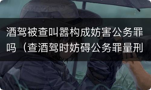 酒驾被查叫嚣构成妨害公务罪吗（查酒驾时妨碍公务罪量刑标准）