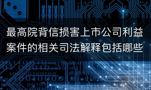 最高院背信损害上市公司利益案件的相关司法解释包括哪些重要内容