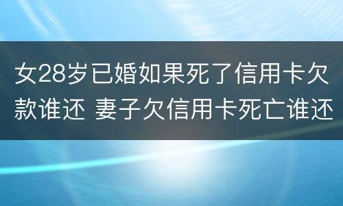 女28岁已婚如果死了信用卡欠款谁还 妻子欠信用卡死亡谁还债