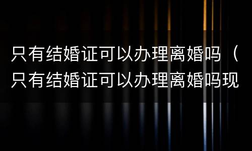 只有结婚证可以办理离婚吗（只有结婚证可以办理离婚吗现在）