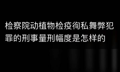 检察院动植物检疫徇私舞弊犯罪的刑事量刑幅度是怎样的