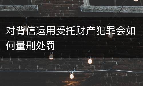 对背信运用受托财产犯罪会如何量刑处罚