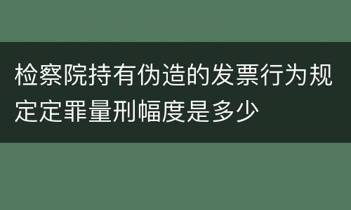 检察院持有伪造的发票行为规定定罪量刑幅度是多少