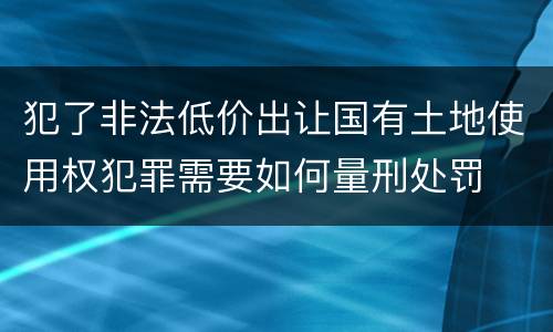 犯了非法低价出让国有土地使用权犯罪需要如何量刑处罚