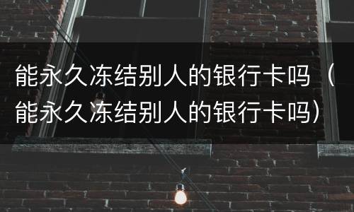 能永久冻结别人的银行卡吗（能永久冻结别人的银行卡吗）
