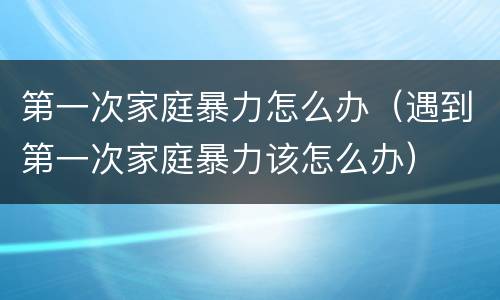 第一次家庭暴力怎么办（遇到第一次家庭暴力该怎么办）