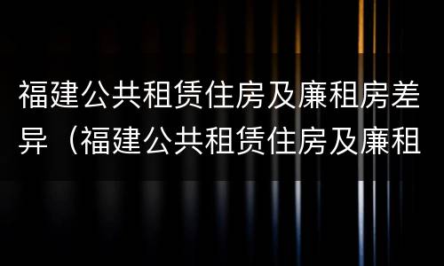 福建公共租赁住房及廉租房差异（福建公共租赁住房及廉租房差异分析）