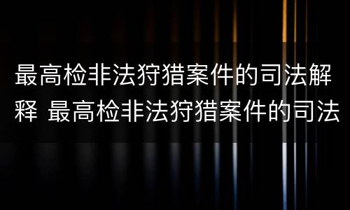最高检非法狩猎案件的司法解释 最高检非法狩猎案件的司法解释全文
