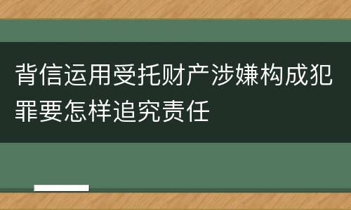 背信运用受托财产涉嫌构成犯罪要怎样追究责任