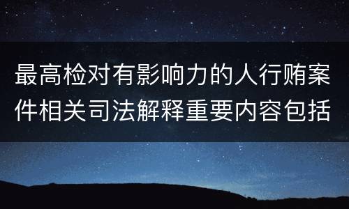 最高检对有影响力的人行贿案件相关司法解释重要内容包括什么