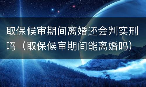 取保候审期间离婚还会判实刑吗（取保候审期间能离婚吗）
