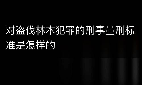 对盗伐林木犯罪的刑事量刑标准是怎样的