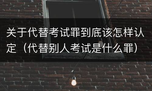 关于代替考试罪到底该怎样认定（代替别人考试是什么罪）