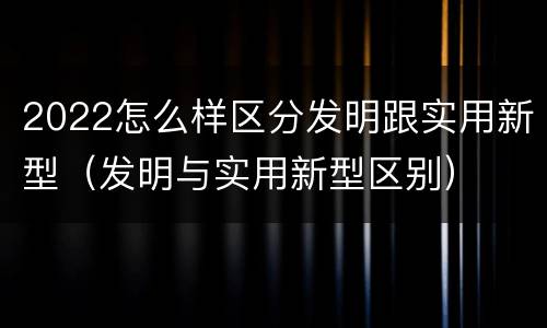 2022怎么样区分发明跟实用新型（发明与实用新型区别）
