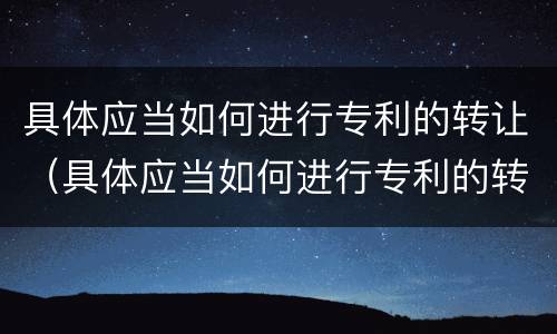 具体应当如何进行专利的转让（具体应当如何进行专利的转让申请）