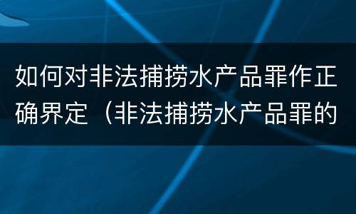 如何对非法捕捞水产品罪作正确界定（非法捕捞水产品罪的构成要件）
