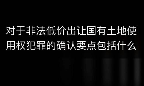 对于非法低价出让国有土地使用权犯罪的确认要点包括什么