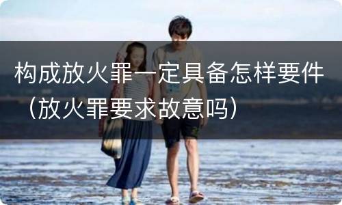 构成放火罪一定具备怎样要件（放火罪要求故意吗）