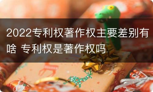 2022专利权著作权主要差别有啥 专利权是著作权吗