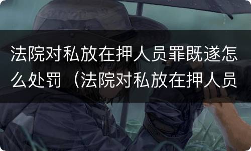 法院对私放在押人员罪既遂怎么处罚（法院对私放在押人员罪既遂怎么处罚）